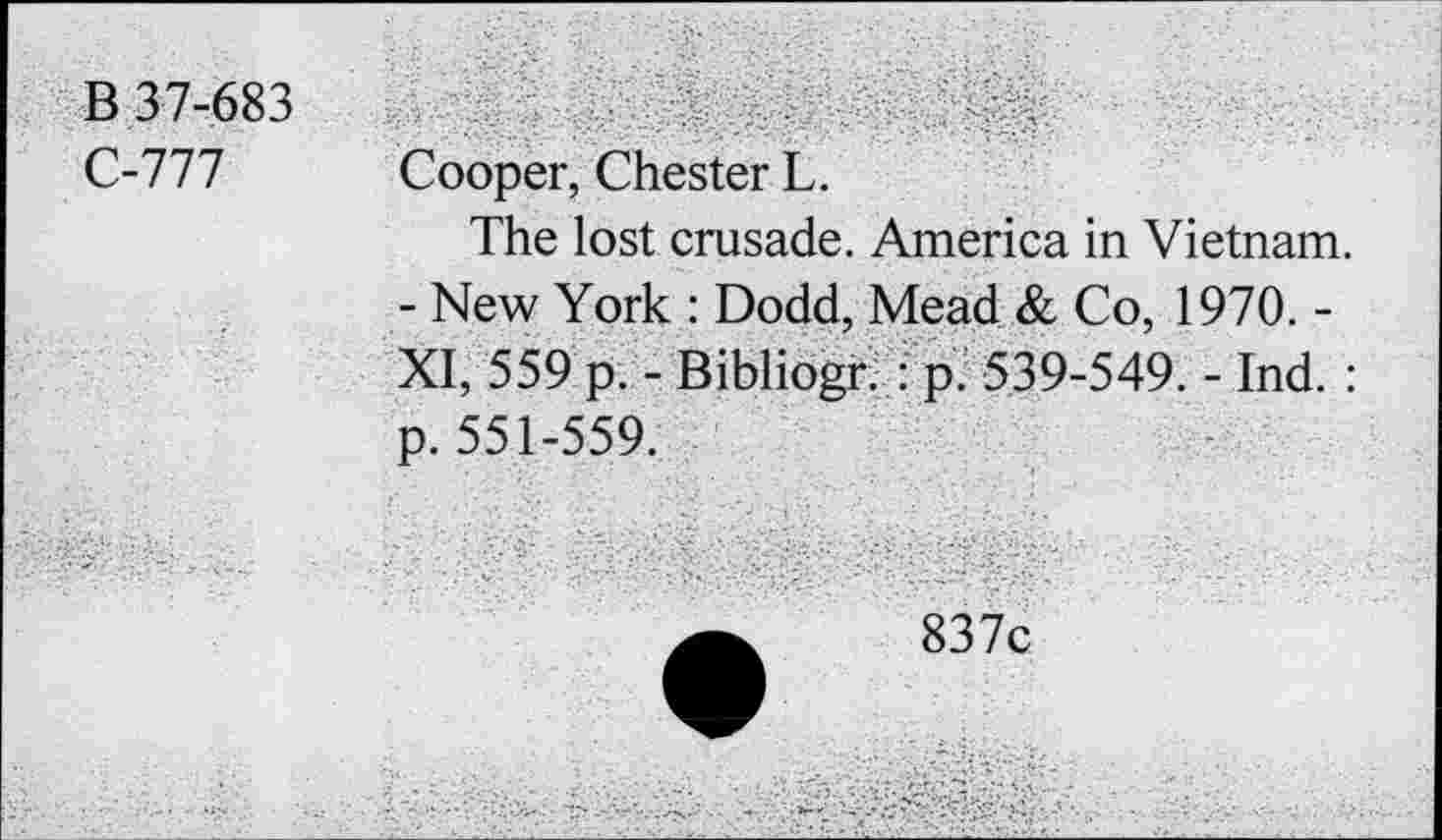 ﻿В 37-683 С-777	Cooper, Chester L. The lost crusade. America in Vietnam. - New York : Dodd, Mead & Co, 1970. -XI, 559 p. - Bibliogr. : p. 539-549. - Ind. : p. 551-559.
	a	837c